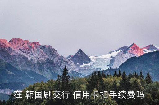 在 韩国刷交行 信用卡扣手续费吗