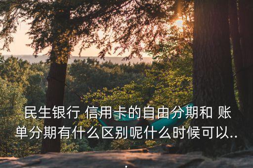  民生银行 信用卡的自由分期和 账单分期有什么区别呢什么时候可以...