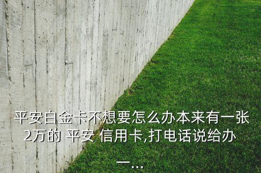  平安白金卡不想要怎么办本来有一张2万的 平安 信用卡,打电话说给办一...