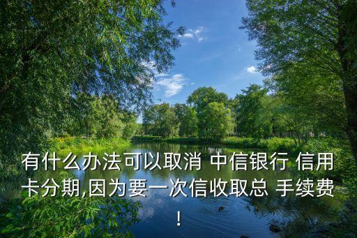 有什么办法可以取消 中信银行 信用卡分期,因为要一次信收取总 手续费!