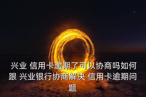  兴业 信用卡逾期了可以协商吗如何跟 兴业银行协商解决 信用卡逾期问题