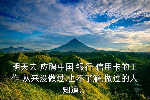 明天去 应聘中国 银行 信用卡的工作,从来没做过,也不了解,做过的人知道...