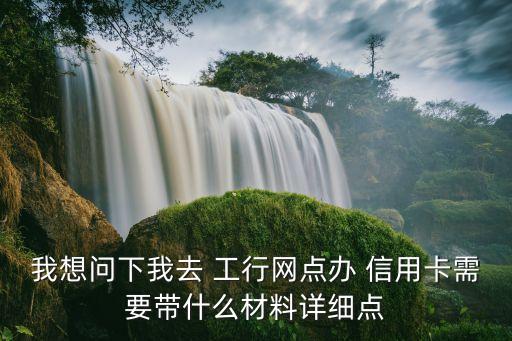 我想问下我去 工行网点办 信用卡需要带什么材料详细点