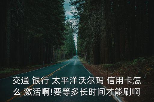 交通 银行 太平洋沃尔玛 信用卡怎么 激活啊!要等多长时间才能刷啊