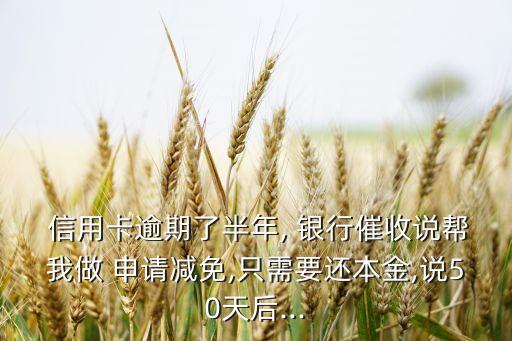  信用卡逾期了半年, 银行催收说帮我做 申请减免,只需要还本金,说50天后...