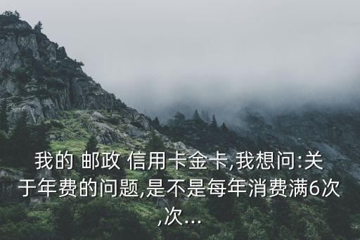 我的 邮政 信用卡金卡,我想问:关于年费的问题,是不是每年消费满6次,次...