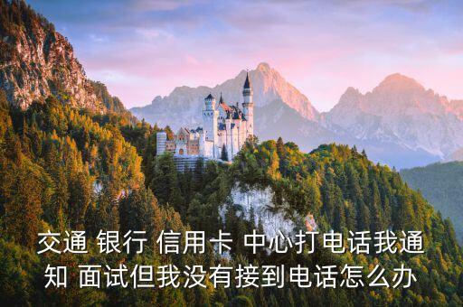交通 银行 信用卡 中心打电话我通知 面试但我没有接到电话怎么办