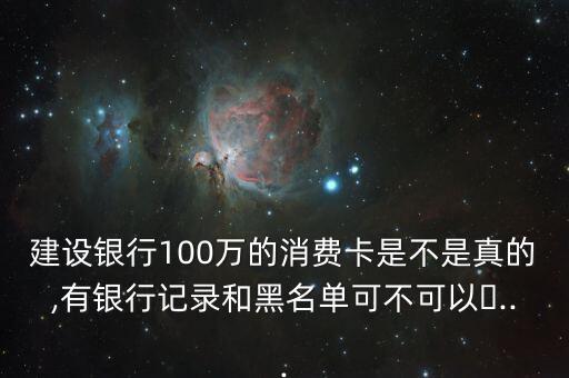 建设银行100万的消费卡是不是真的,有银行记录和黑名单可不可以�...
