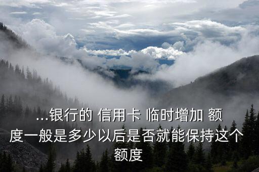 ...银行的 信用卡 临时增加 额度一般是多少以后是否就能保持这个 额度