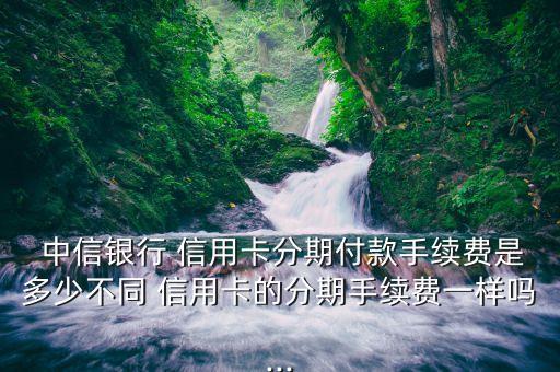  中信银行 信用卡分期付款手续费是多少不同 信用卡的分期手续费一样吗...
