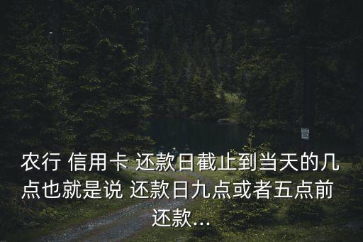农行 信用卡 还款日截止到当天的几点也就是说 还款日九点或者五点前 还款...