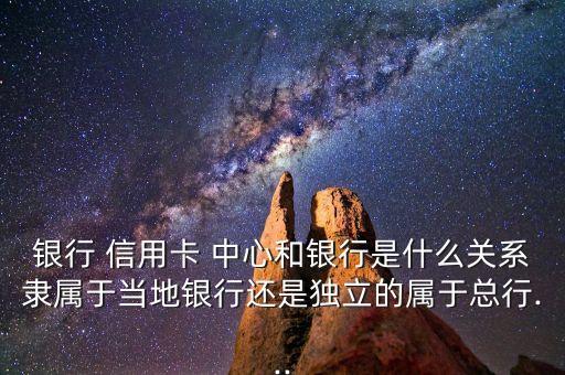 银行 信用卡 中心和银行是什么关系隶属于当地银行还是独立的属于总行...