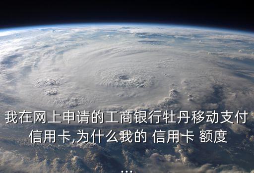 我在网上申请的工商银行牡丹移动支付 信用卡,为什么我的 信用卡 额度...