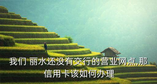 我们 丽水还没有交行的营业网点,那 信用卡该如何办理