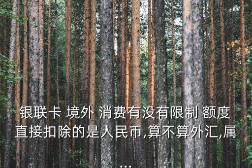 银联卡 境外 消费有没有限制 额度直接扣除的是人民币,算不算外汇,属...