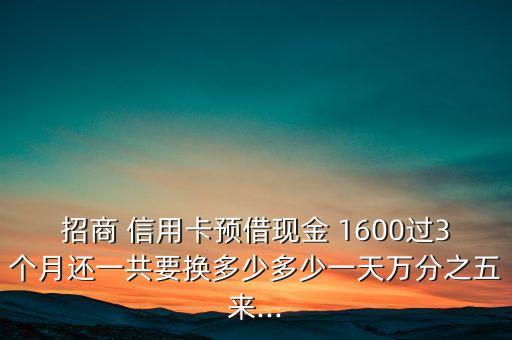 招商 信用卡预借现金 1600过3个月还一共要换多少多少一天万分之五来...