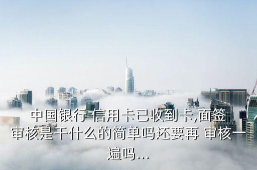  中国银行 信用卡已收到卡,面签 审核是干什么的简单吗还要再 审核一遍吗...