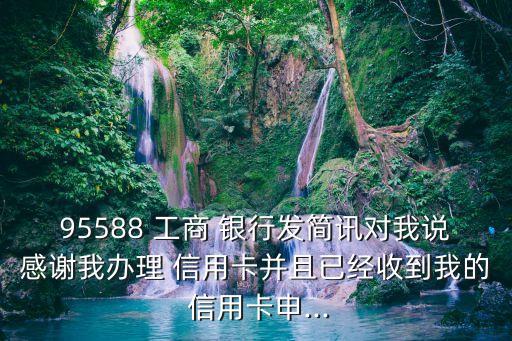 95588 工商 银行发简讯对我说感谢我办理 信用卡并且已经收到我的 信用卡申...