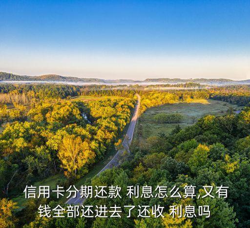  信用卡分期还款 利息怎么算,又有钱全部还进去了还收 利息吗