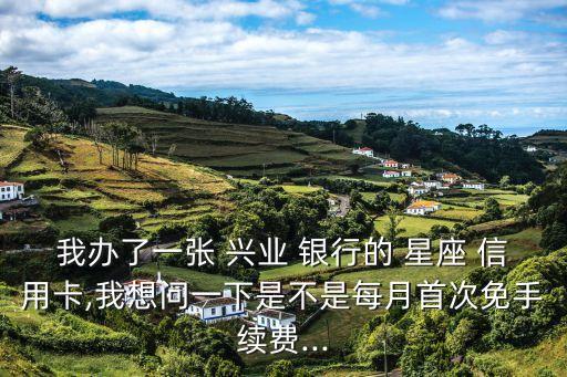 我办了一张 兴业 银行的 星座 信用卡,我想问一下是不是每月首次免手续费...