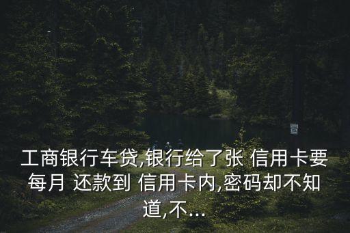 工商银行车贷,银行给了张 信用卡要每月 还款到 信用卡内,密码却不知道,不...