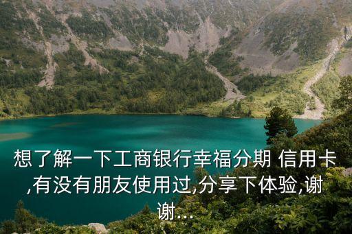 想了解一下工商银行幸福分期 信用卡,有没有朋友使用过,分享下体验,谢谢...