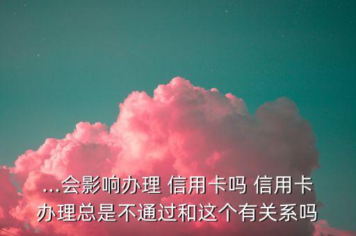 ...会影响办理 信用卡吗 信用卡办理总是不通过和这个有关系吗