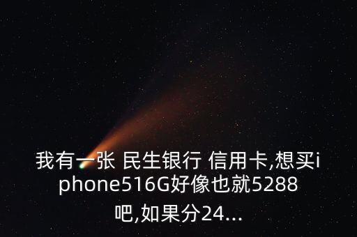 我有一张 民生银行 信用卡,想买iphone516G好像也就5288吧,如果分24...