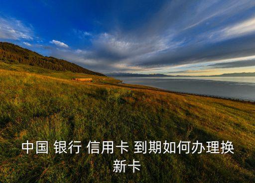 中国 银行 信用卡 到期如何办理换新卡