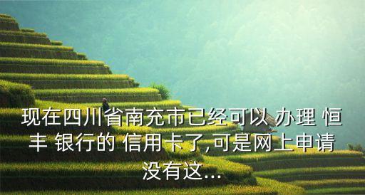 现在四川省南充市已经可以 办理 恒丰 银行的 信用卡了,可是网上申请没有这...
