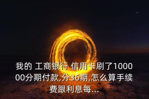我的 工商银行 信用卡刷了100000分期付款,分36期,怎么算手续费跟利息每...