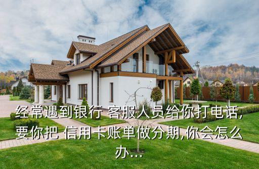 经常遇到银行 客服人员给你打电话,要你把 信用卡账单做分期,你会怎么办...