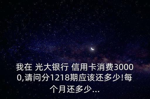 我在 光大银行 信用卡消费30000,请问分1218期应该还多少!每个月还多少...