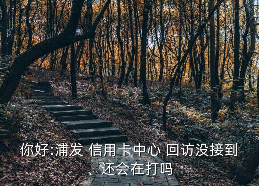 你好:浦发 信用卡中心 回访没接到、还会在打吗