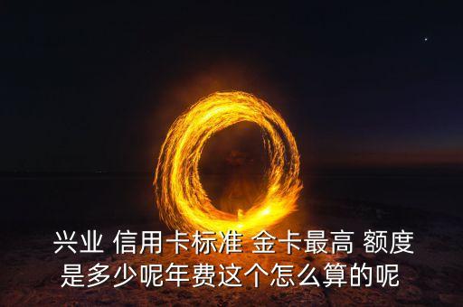  兴业 信用卡标准 金卡最高 额度是多少呢年费这个怎么算的呢