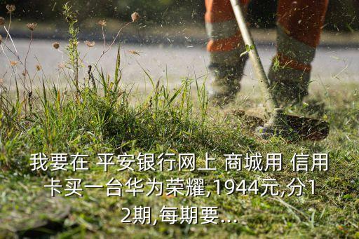 我要在 平安银行网上 商城用 信用卡买一台华为荣耀,1944元,分12期,每期要...