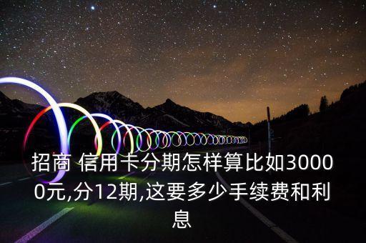招商 信用卡分期怎样算比如30000元,分12期,这要多少手续费和利息
