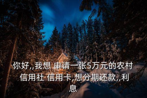 你好,,我想 申请一张5万元的农村 信用社 信用卡,想分期还款,,利息