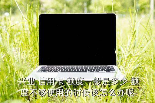  兴业 信用卡 额度一般是多少 额度不够使用的时候该怎么办呢