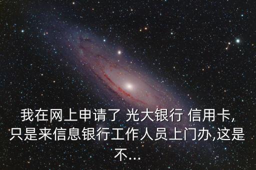 我在网上申请了 光大银行 信用卡,只是来信息银行工作人员上门办,这是不...