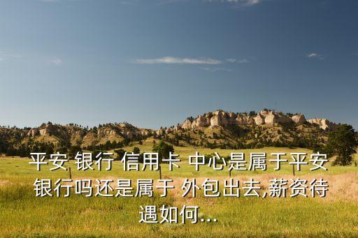 平安 银行 信用卡 中心是属于平安 银行吗还是属于 外包出去,薪资待遇如何...