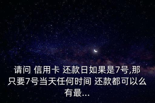 请问 信用卡 还款日如果是7号,那只要7号当天任何时间 还款都可以么有最...