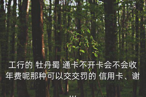 工行的 牡丹蜀 通卡不开卡会不会收年费呢那种可以交交罚的 信用卡、谢...