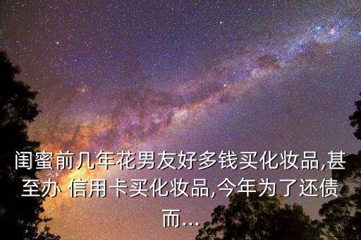 闺蜜前几年花男友好多钱买化妆品,甚至办 信用卡买化妆品,今年为了还债而...