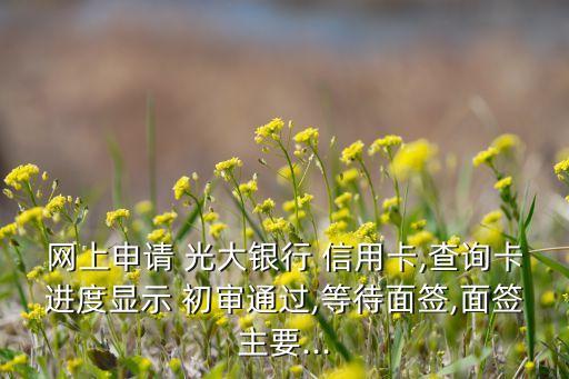 网上申请 光大银行 信用卡,查询卡进度显示 初审通过,等待面签,面签主要...