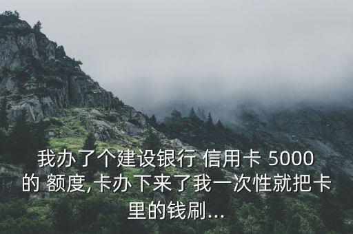 我办了个建设银行 信用卡 5000的 额度,卡办下来了我一次性就把卡里的钱刷...