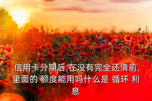  信用卡分期后,在没有完全还清前,里面的 额度能用吗什么是 循环 利息