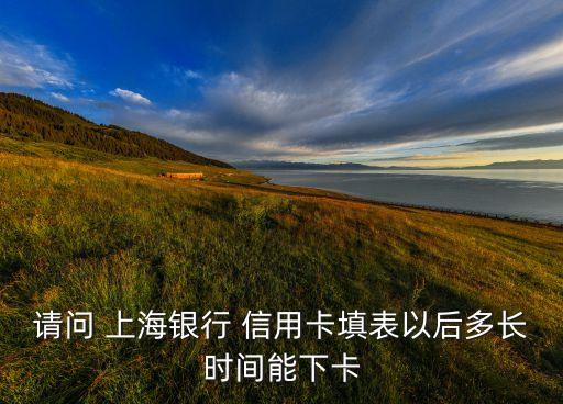 请问 上海银行 信用卡填表以后多长时间能下卡
