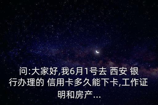 问:大家好,我6月1号去 西安 银行办理的 信用卡多久能下卡,工作证明和房产...
