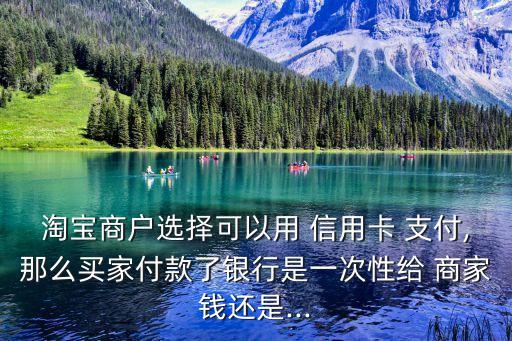 淘宝商户选择可以用 信用卡 支付,那么买家付款了银行是一次性给 商家钱还是...